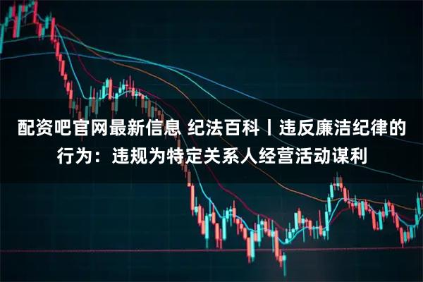 配资吧官网最新信息 纪法百科丨违反廉洁纪律的行为：违规为特定关系人经营活动谋利