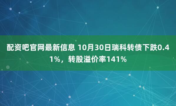 配资吧官网最新信息 10月30日瑞科转债下跌0.41%，转股溢价率141%