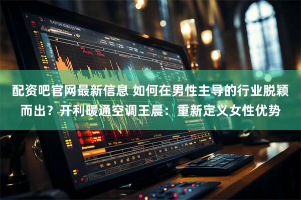 配资吧官网最新信息 如何在男性主导的行业脱颖而出？开利暖通空调王晨：重新定义女性优势