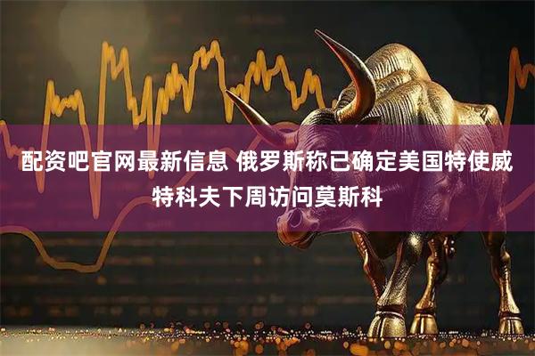 配资吧官网最新信息 俄罗斯称已确定美国特使威特科夫下周访问莫斯科