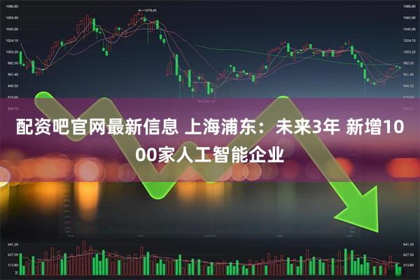 配资吧官网最新信息 上海浦东：未来3年 新增1000家人工智能企业